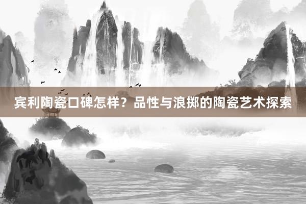 宾利陶瓷口碑怎样？品性与浪掷的陶瓷艺术探索